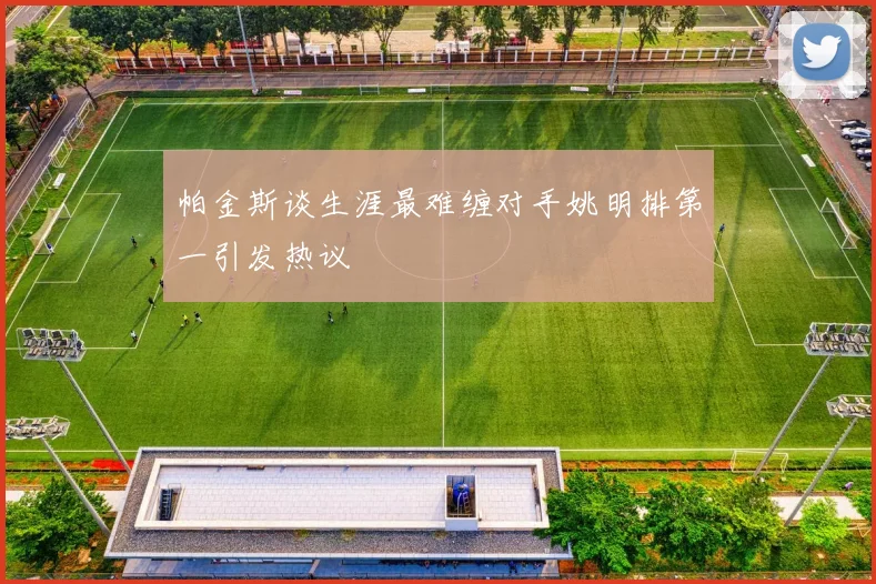 帕金斯谈生涯最难缠对手姚明排第一引发热议