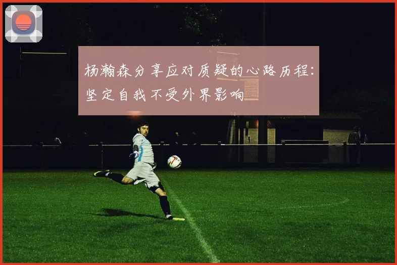 杨瀚森分享应对质疑的心路历程：坚定自我不受外界影响