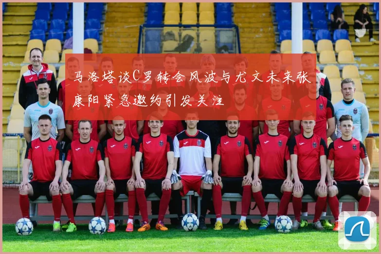 马洛塔谈C罗转会风波与尤文未来张康阳紧急邀约引发关注