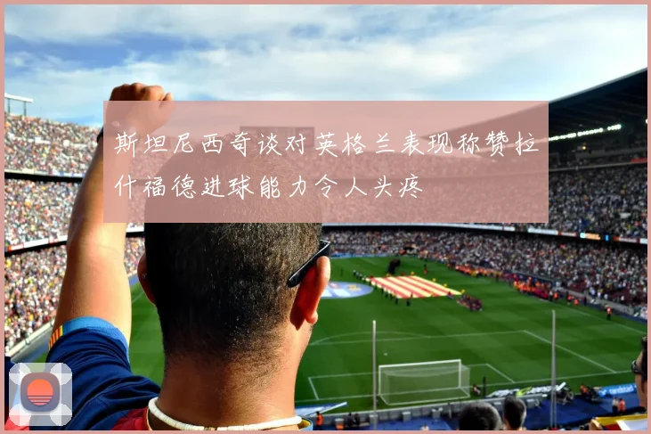斯坦尼西奇谈对英格兰表现称赞拉什福德进球能力令人头疼