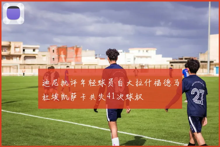 迪尼批评年轻球员自大拉什福德马杜埃凯萨卡共失41次球权