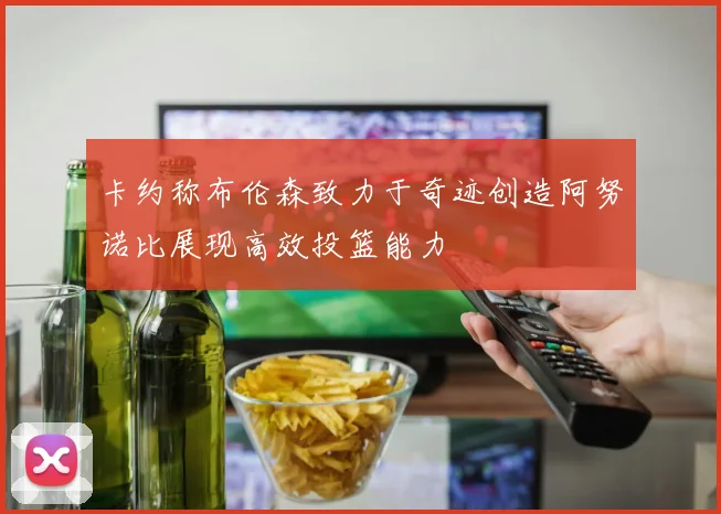 卡约称布伦森致力于奇迹创造阿努诺比展现高效投篮能力