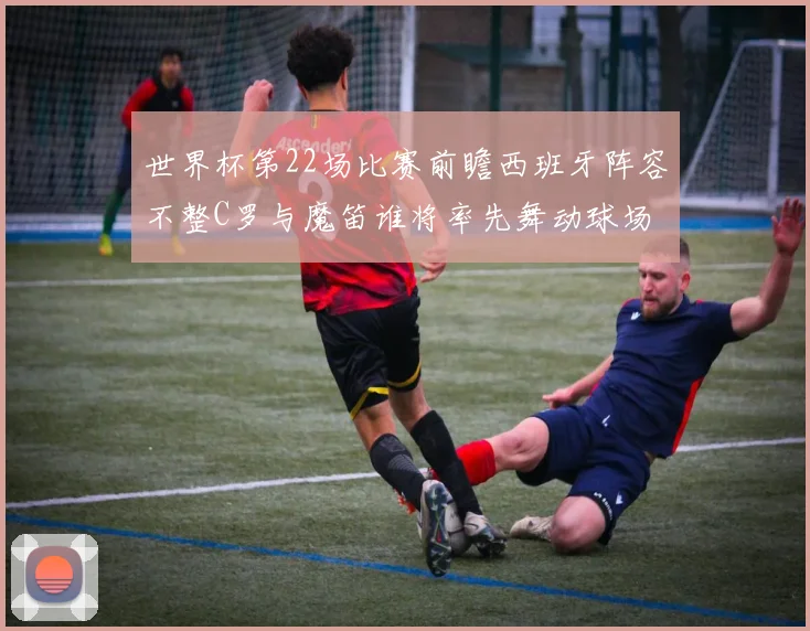世界杯第22场比赛前瞻西班牙阵容不整C罗与魔笛谁将率先舞动球场