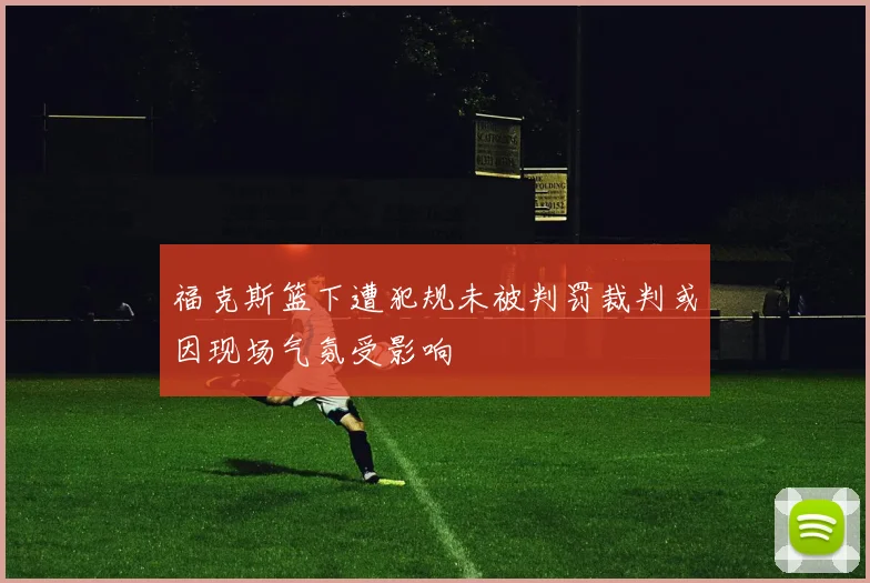 福克斯篮下遭犯规未被判罚裁判或因现场气氛受影响