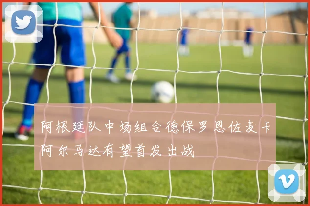 阿根廷队中场组合德保罗恩佐麦卡阿尔马达有望首发出战