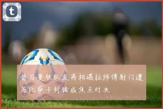 昔日曼联队友再相遇拉师傅射门遭万比萨卡封堵成焦点对决