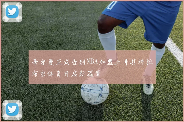 蒂尔曼正式告别NBA加盟土耳其特拉布宗体育开启新篇章