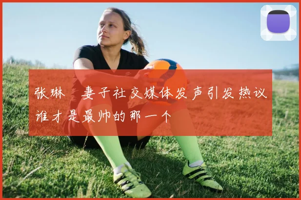 张琳芃妻子社交媒体发声引发热议谁才是最帅的那一个