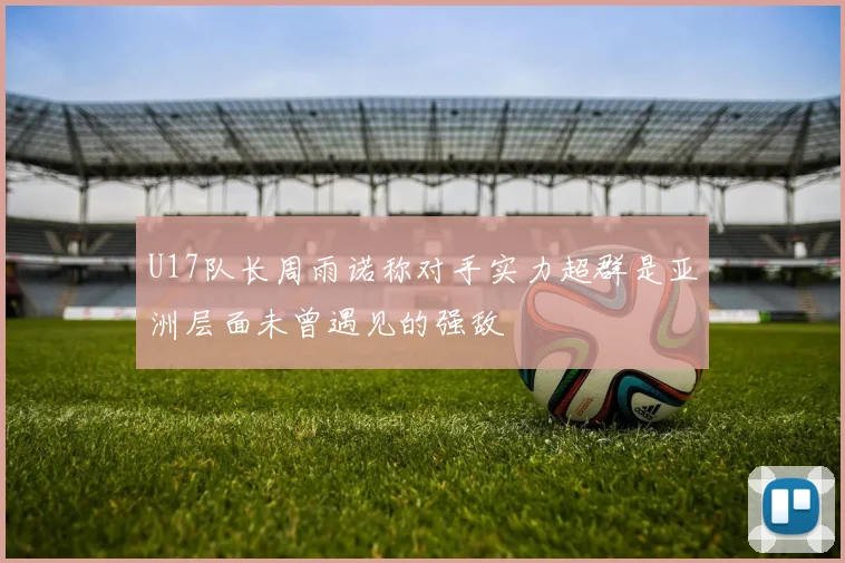 U17队长周雨诺称对手实力超群是亚洲层面未曾遇见的强敌