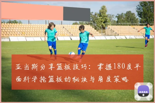 亚当斯分享篮板技巧：掌握180度平面科学抢篮板的秘诀与角度策略