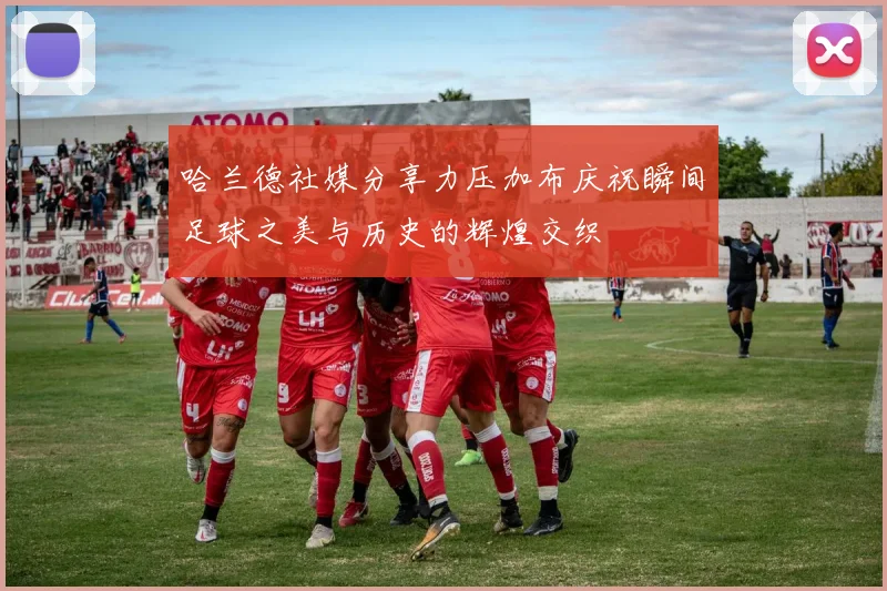 哈兰德社媒分享力压加布庆祝瞬间足球之美与历史的辉煌交织