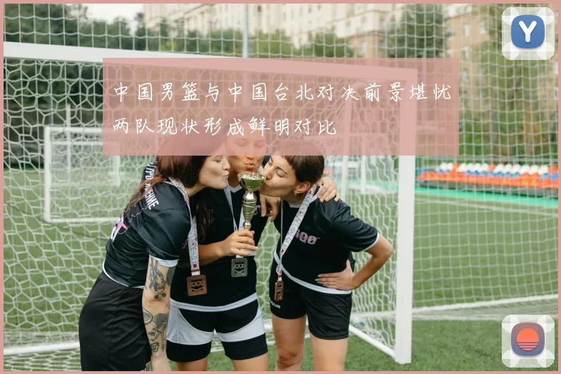 中国男篮与中国台北对决前景堪忧两队现状形成鲜明对比