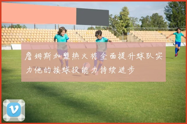 詹姆斯加盟热火将全面提升球队实力他的接球投能力持续进步