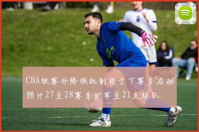 CBA联赛升降级机制将于下赛季启动预计27至28赛季扩军至21支球队
