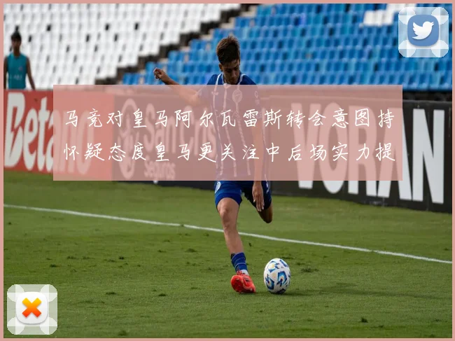 马竞对皇马阿尔瓦雷斯转会意图持怀疑态度皇马更关注中后场实力提升